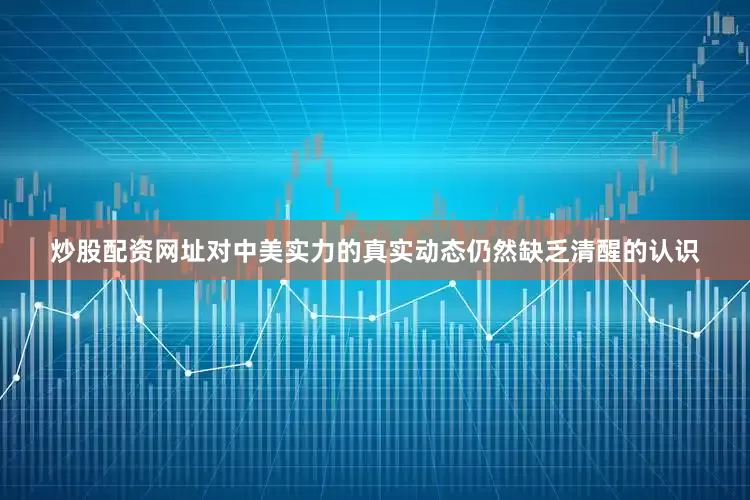 炒股配资网址对中美实力的真实动态仍然缺乏清醒的认识