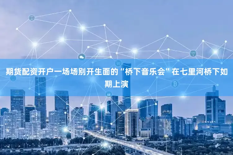 期货配资开户一场场别开生面的“桥下音乐会”在七里河桥下如期上演