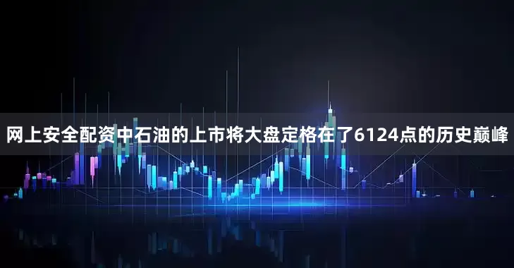 网上安全配资中石油的上市将大盘定格在了6124点的历史巅峰
