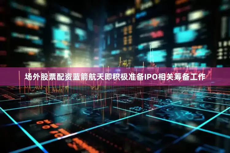 场外股票配资蓝箭航天即积极准备IPO相关筹备工作