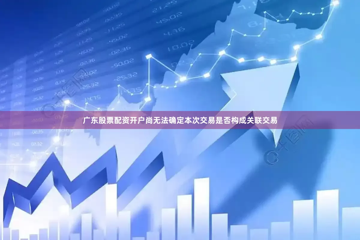 广东股票配资开户尚无法确定本次交易是否构成关联交易