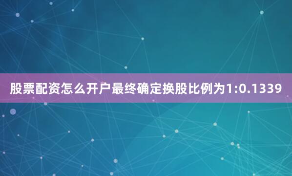 股票配资怎么开户最终确定换股比例为1:0.1339