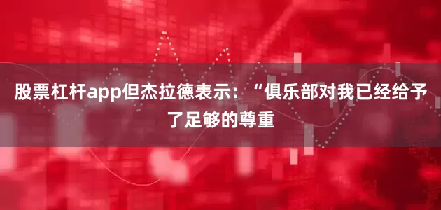 股票杠杆app但杰拉德表示：“俱乐部对我已经给予了足够的尊重